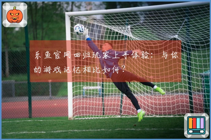 乐鱼官网回归玩家上手体验：与你的游戏记忆相比如何？