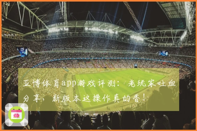亚博体育app游戏评测：老玩家吐血分享，新版本这操作真的香！