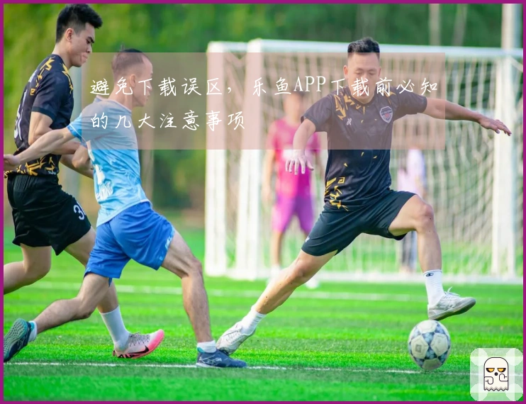 避免下载误区，乐鱼APP下载前必知的几大注意事项