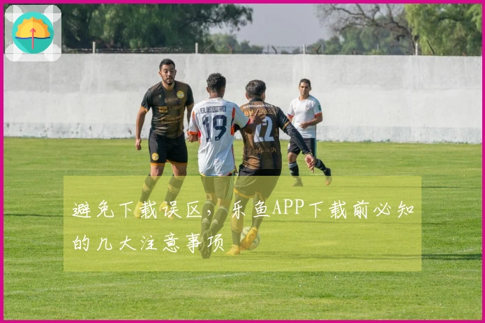 避免下载误区，乐鱼APP下载前必知的几大注意事项