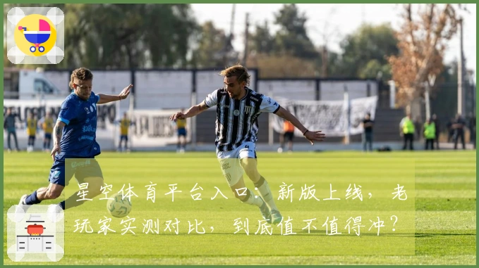 星空体育平台入口：新版上线，老玩家实测对比，到底值不值得冲？
