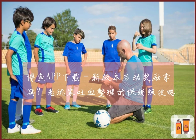 博鱼APP下载 - 新版本活动奖励拿满？老玩家吐血整理的保姆级攻略来了！