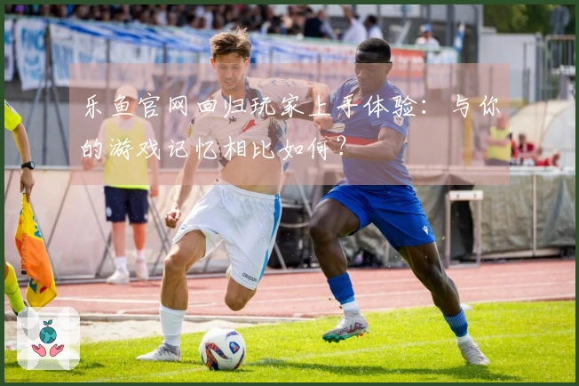 乐鱼官网回归玩家上手体验：与你的游戏记忆相比如何？