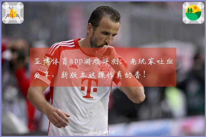 亚博体育app游戏评测：老玩家吐血分享，新版本这操作真的香！