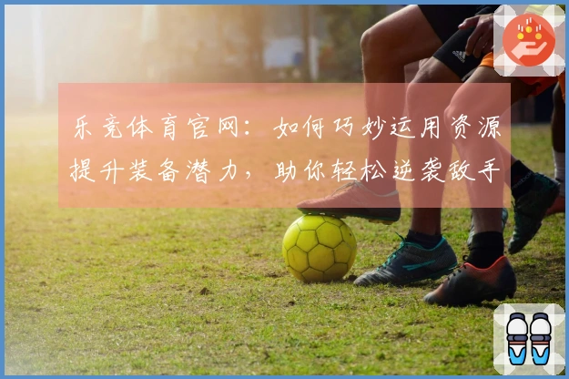 乐竞体育官网：如何巧妙运用资源提升装备潜力，助你轻松逆袭敌手