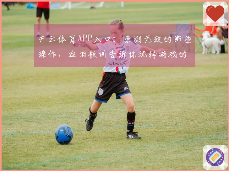 开云体育APP入口：亲测无效的那些操作，血泪教训告诉你玩转游戏的正确姿势